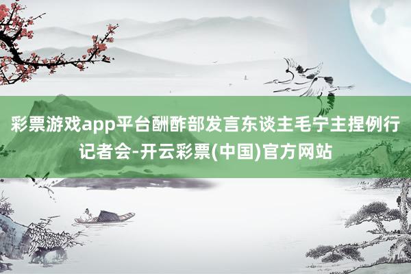 彩票游戏app平台酬酢部发言东谈主毛宁主捏例行记者会-开云彩票(中国)官方网站