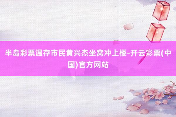半岛彩票温存市民黄兴杰坐窝冲上楼-开云彩票(中国)官方网站