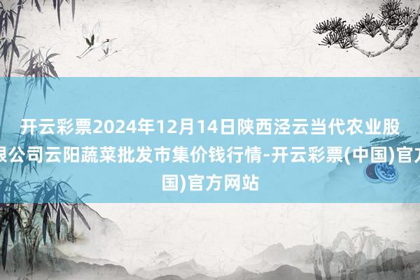 开云彩票2024年12月14日陕西泾云当代农业股份有限公司云阳蔬菜批发市集价钱行情-开云彩票(中国)官方网站