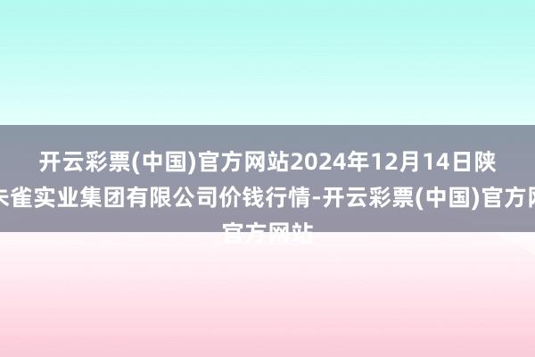 开云彩票(中国)官方网站2024年12月14日陕西朱雀实业集团有限公司价钱行情-开云彩票(中国)官方网站
