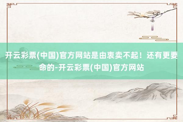 开云彩票(中国)官方网站是由衷卖不起！还有更要命的-开云彩票(中国)官方网站