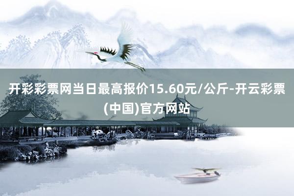 开彩彩票网当日最高报价15.60元/公斤-开云彩票(中国)官方网站