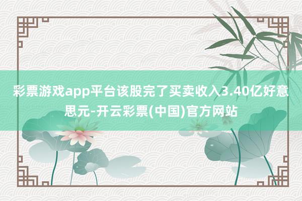 彩票游戏app平台该股完了买卖收入3.40亿好意思元-开云彩票(中国)官方网站