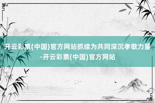 开云彩票(中国)官方网站抓续为共同深沉孝敬力量-开云彩票(中国)官方网站