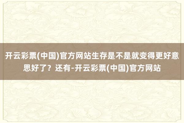开云彩票(中国)官方网站生存是不是就变得更好意思好了？还有-开云彩票(中国)官方网站