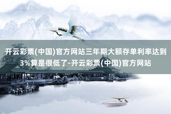 开云彩票(中国)官方网站三年期大额存单利率达到3%算是很低了-开云彩票(中国)官方网站
