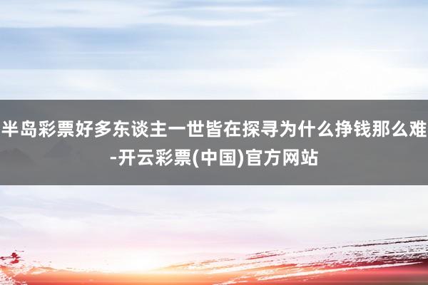 半岛彩票好多东谈主一世皆在探寻为什么挣钱那么难-开云彩票(中国)官方网站