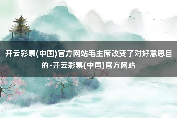 开云彩票(中国)官方网站毛主席改变了对好意思目的-开云彩票(中国)官方网站