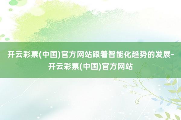 开云彩票(中国)官方网站跟着智能化趋势的发展-开云彩票(中国)官方网站