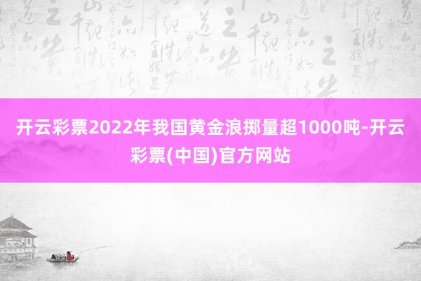 开云彩票2022年我国黄金浪掷量超1000吨-开云彩票(中国)官方网站
