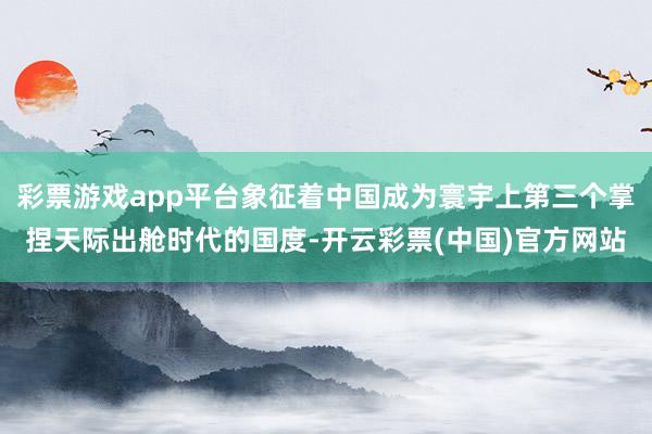 彩票游戏app平台象征着中国成为寰宇上第三个掌捏天际出舱时代的国度-开云彩票(中国)官方网站