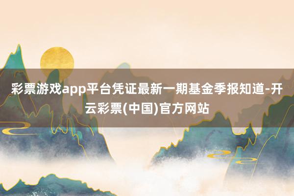 彩票游戏app平台凭证最新一期基金季报知道-开云彩票(中国)官方网站
