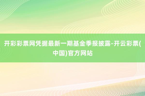 开彩彩票网凭据最新一期基金季报披露-开云彩票(中国)官方网站