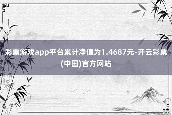 彩票游戏app平台累计净值为1.4687元-开云彩票(中国)官方网站