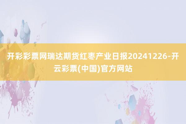 开彩彩票网瑞达期货红枣产业日报20241226-开云彩票(中国)官方网站
