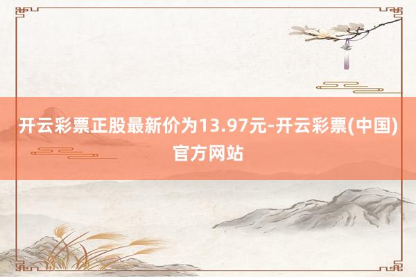开云彩票正股最新价为13.97元-开云彩票(中国)官方网站