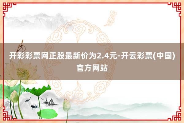 开彩彩票网正股最新价为2.4元-开云彩票(中国)官方网站