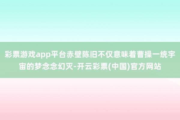 彩票游戏app平台赤壁陈旧不仅意味着曹操一统宇宙的梦念念幻灭-开云彩票(中国)官方网站