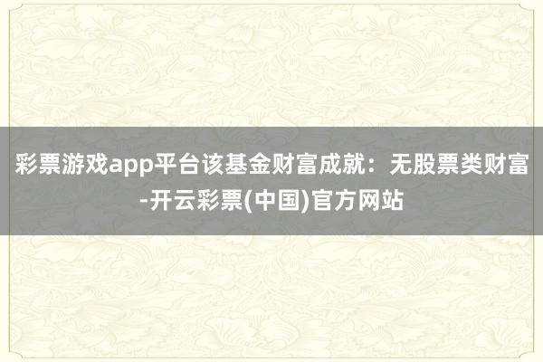 彩票游戏app平台该基金财富成就：无股票类财富-开云彩票(中国)官方网站