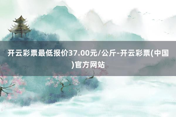 开云彩票最低报价37.00元/公斤-开云彩票(中国)官方网站