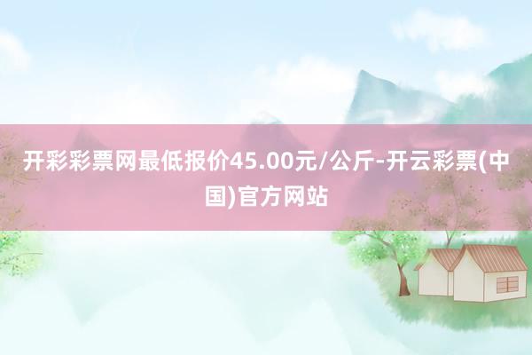 开彩彩票网最低报价45.00元/公斤-开云彩票(中国)官方网站