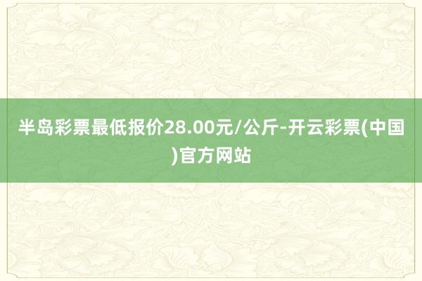 半岛彩票最低报价28.00元/公斤-开云彩票(中国)官方网站