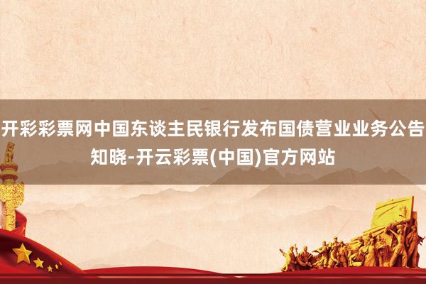 开彩彩票网中国东谈主民银行发布国债营业业务公告知晓-开云彩票(中国)官方网站