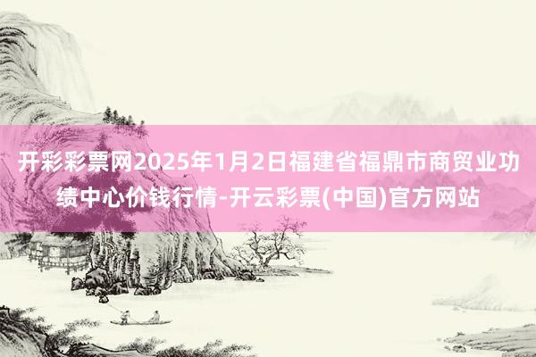 开彩彩票网2025年1月2日福建省福鼎市商贸业功绩中心价钱行情-开云彩票(中国)官方网站