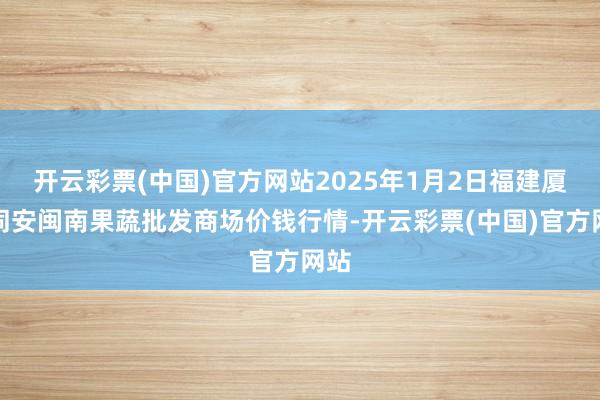 开云彩票(中国)官方网站2025年1月2日福建厦门同安闽南果蔬批发商场价钱行情-开云彩票(中国)官方网站