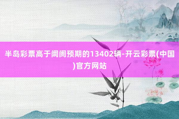 半岛彩票高于阛阓预期的13402辆-开云彩票(中国)官方网站