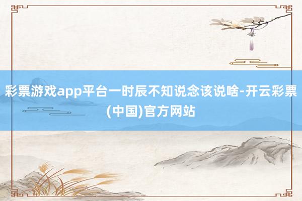 彩票游戏app平台一时辰不知说念该说啥-开云彩票(中国)官方网站