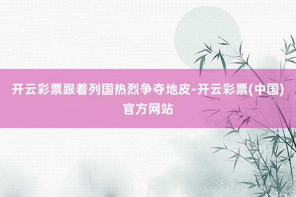 开云彩票跟着列国热烈争夺地皮-开云彩票(中国)官方网站