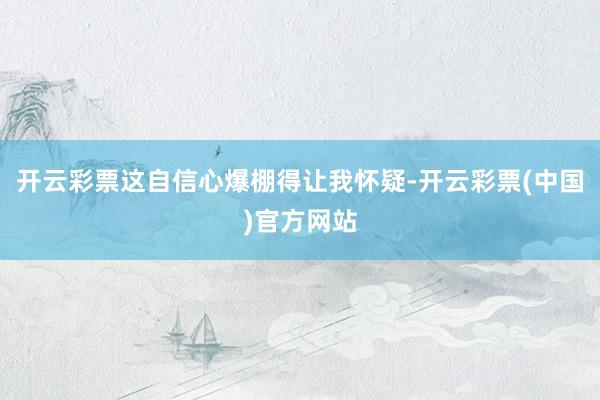 开云彩票这自信心爆棚得让我怀疑-开云彩票(中国)官方网站