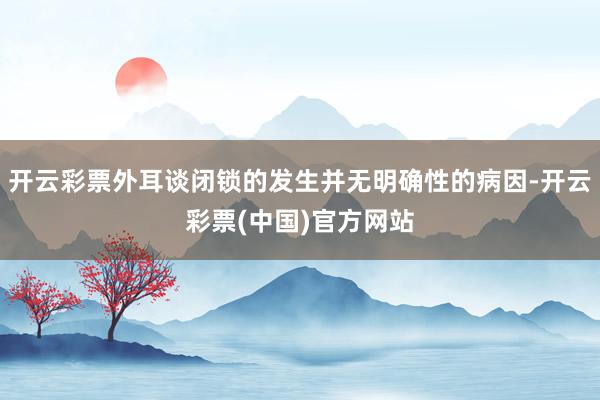 开云彩票外耳谈闭锁的发生并无明确性的病因-开云彩票(中国)官方网站
