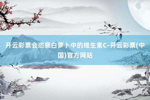 开云彩票会恣意白萝卜中的维生素C-开云彩票(中国)官方网站
