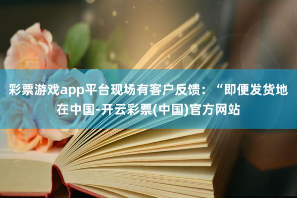 彩票游戏app平台现场有客户反馈：“即便发货地在中国-开云彩票(中国)官方网站