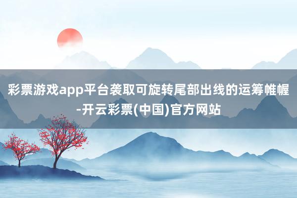 彩票游戏app平台袭取可旋转尾部出线的运筹帷幄-开云彩票(中国)官方网站