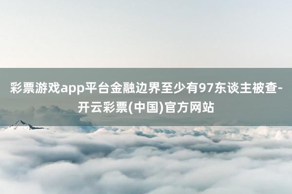 彩票游戏app平台金融边界至少有97东谈主被查-开云彩票(中国)官方网站