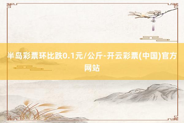 半岛彩票环比跌0.1元/公斤-开云彩票(中国)官方网站
