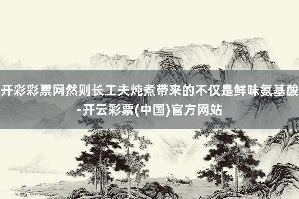 开彩彩票网然则长工夫炖煮带来的不仅是鲜味氨基酸-开云彩票(中国)官方网站