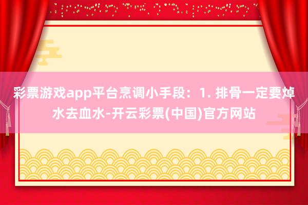 彩票游戏app平台烹调小手段：1. 排骨一定要焯水去血水-开云彩票(中国)官方网站