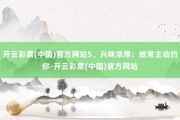 开云彩票(中国)官方网站5、兴味浓厚：她常主动约你-开云彩票(中国)官方网站