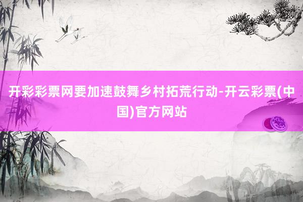 开彩彩票网要加速鼓舞乡村拓荒行动-开云彩票(中国)官方网站