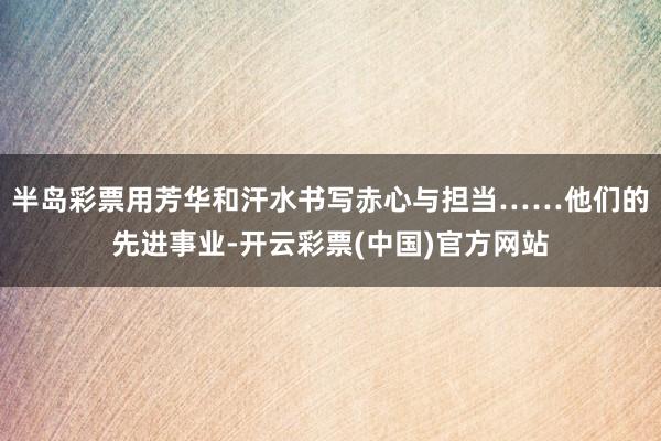 半岛彩票用芳华和汗水书写赤心与担当……他们的先进事业-开云彩票(中国)官方网站
