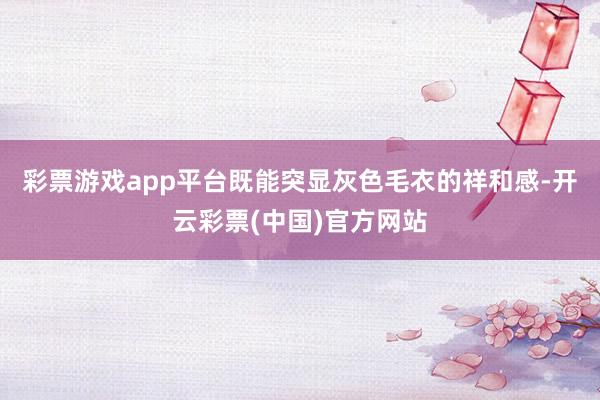 彩票游戏app平台既能突显灰色毛衣的祥和感-开云彩票(中国)官方网站