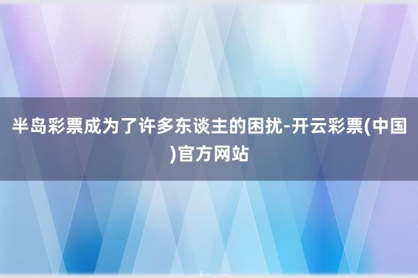 半岛彩票成为了许多东谈主的困扰-开云彩票(中国)官方网站