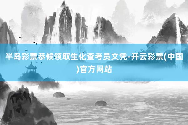 半岛彩票恭候领取生化查考员文凭-开云彩票(中国)官方网站