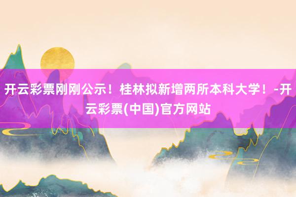 开云彩票刚刚公示！桂林拟新增两所本科大学！-开云彩票(中国)官方网站