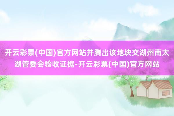 开云彩票(中国)官方网站并腾出该地块交湖州南太湖管委会验收证据-开云彩票(中国)官方网站