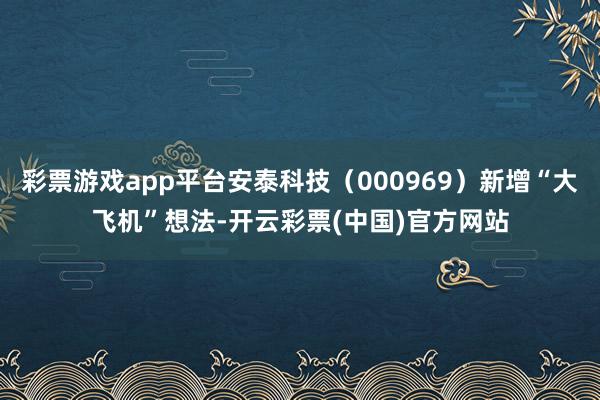 彩票游戏app平台安泰科技（000969）新增“大飞机”想法-开云彩票(中国)官方网站